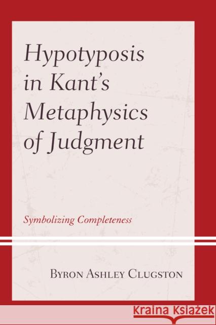 Hypotyposis in Kant's Metaphysics of Judgment: Symbolizing Completeness Byron Ashley Clugston 9781793605153 Lexington Books