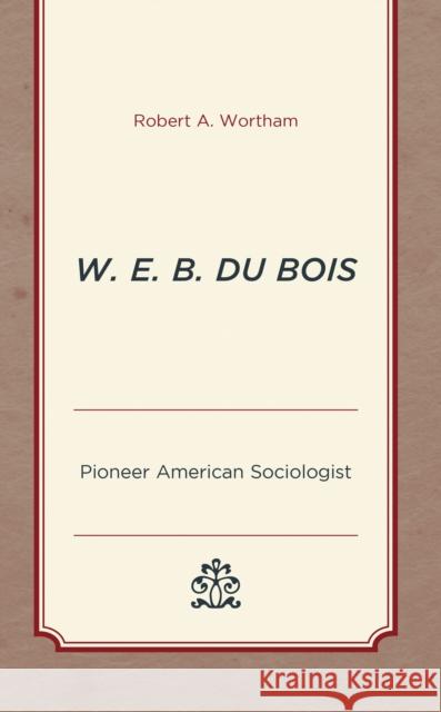 W. E. B. Du Bois: Pioneer American Sociologist Robert A. Wortham 9781793610423 Lexington Books