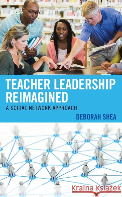 Teacher Leadership Reimagined: A Social Network Approach Deborah Shea 9781793610751 Lexington Books