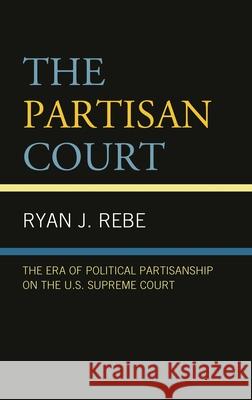 The Partisan Court: The Era of Political Partisanship on the U.S. Supreme Court Ryan J. Rebe   9781793611338 Lexington Books