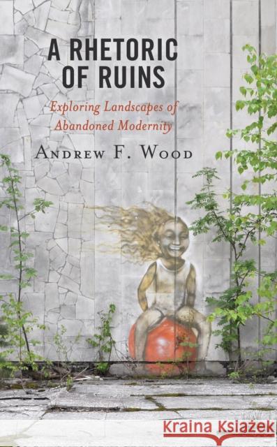 A Rhetoric of Ruins: Exploring Landscapes of Abandoned Modernity Andrew F. Wood   9781793611512 Lexington Books