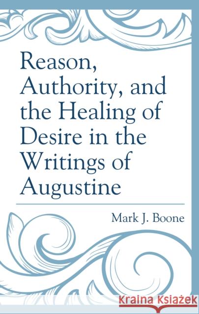 Reason, Authority, and the Healing of Desire in the Writings of Augustine Mark J. Boone 9781793612984