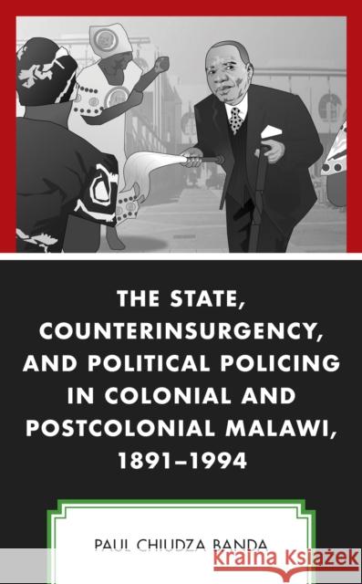 The State, Counterinsurgency, and Political Policing in Colonial and Postcolonial Malawi, 1891-1994 Paul Chiudza Banda 9781793614995