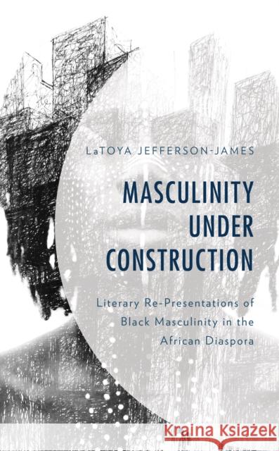 Masculinity Under Construction: Literary Re-Presentations of Black Masculinity in the African Diaspora Latoya Jefferson-James 9781793615299 Lexington Books