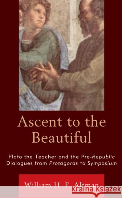 Ascent to the Beautiful: Plato the Teacher and the Pre-Republic Dialogues from Protagoras to Symposium William H. F. Altman 9781793615954 Lexington Books