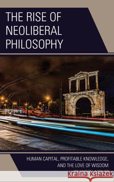 The Rise of Neoliberal Philosophy: Human Capital, Profitable Knowledge, and the Love of Wisdom Brandon Absher 9781793615985
