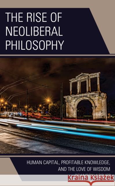 The Rise of Neoliberal Philosophy: Human Capital, Profitable Knowledge, and the Love of Wisdom Brandon Absher 9781793616005