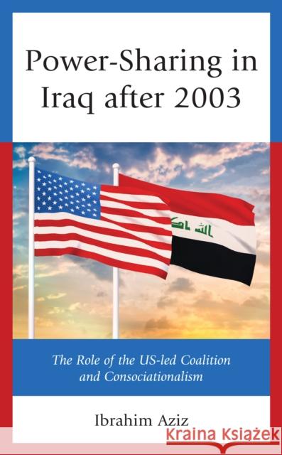 Power-Sharing in Iraq after 2003: The Role of the US-led Coalition and Consociationalism Aziz, Ibrahim Muhammad 9781793616258 Lexington Books