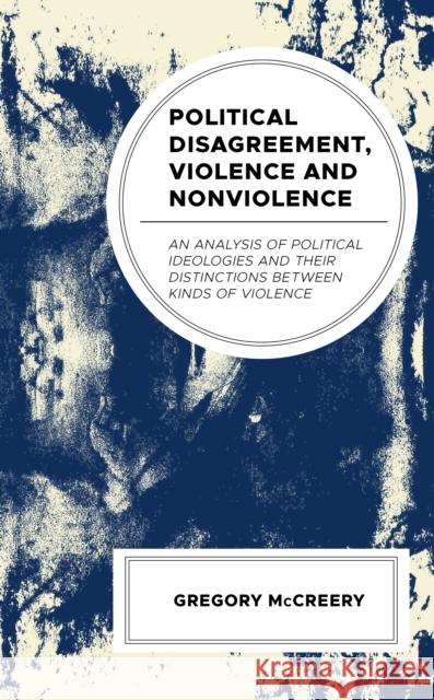 Political Disagreement, Violence and Nonviolence: An Analysis of Political Ideologies and their Distinctions between Kinds of Violence Greg McCreery 9781793617217 Lexington Books