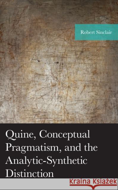 Quine, Conceptual Pragmatism, and the Analytic-Synthetic Distinction Robert Sinclair 9781793618207 Lexington Books