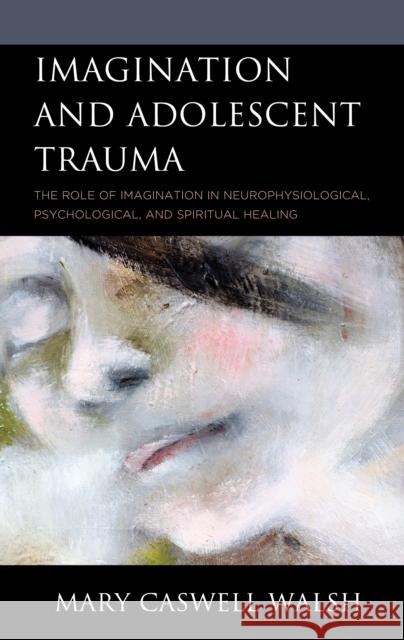 Imagination and Adolescent Trauma: The Role of Imagination in Neurophysiological, Psychological, and Spiritual Healing Mary Caswell Walsh 9781793618320 Lexington Books