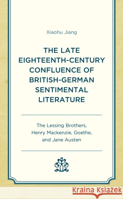 The Late Eighteenth-Century Confluence of British-German Sentimental Literature: The Lessing Brothers, Henry Mackenzie, Goethe, and Jane Austen Xiaohu Jiang 9781793618504 Lexington Books