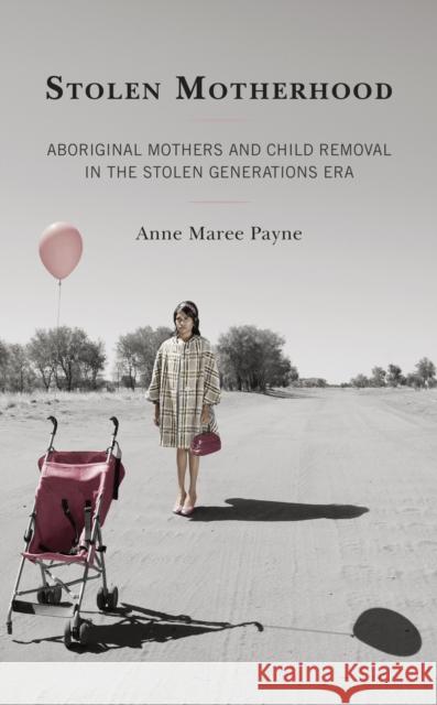 Stolen Motherhood: Aboriginal Mothers and Child Removal in the Stolen Generations Era Anne Maree Payne 9781793618627 Lexington Books