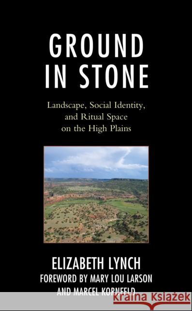 Ground in Stone: Landscape, Social Identity, and Ritual Space on the High Plains Elizabeth Lynch Mary Lou Larson Marcel Kornfeld 9781793618924