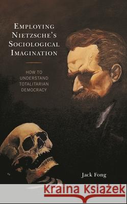 Employing Nietzsche’s Sociological Imagination: How to Understand Totalitarian Democracy Jack Fong 9781793620446 Lexington Books