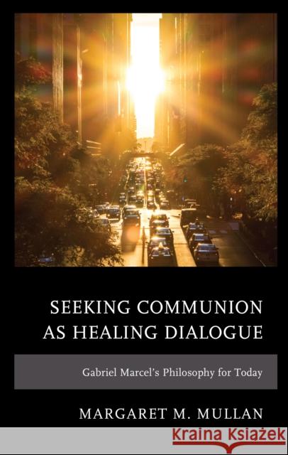 Seeking Communion as Healing Dialogue: Gabriel Marcel's Philosophy for Today Margaret M. Mullan 9781793621771 Lexington Books