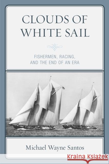 Clouds of White Sail: Fishermen, Racing, and the End of an Era Michael Wayne Santos 9781793626035