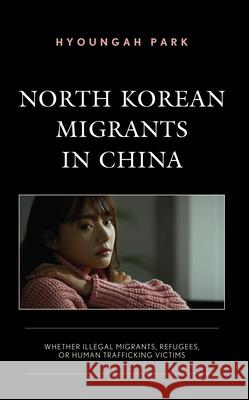 North Korean Migrants in China: Whether Illegal Migrants, Refugees, or Human Trafficking Victims Hyoungah Park 9781793627544 Lexington Books