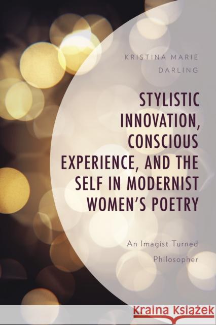 Stylistic Innovation, Conscious Experience, and the Self in Modernist Women's Poetry: An Imagist Turned Philosopher Kristina Marie Darling   9781793633064 Lexington Books