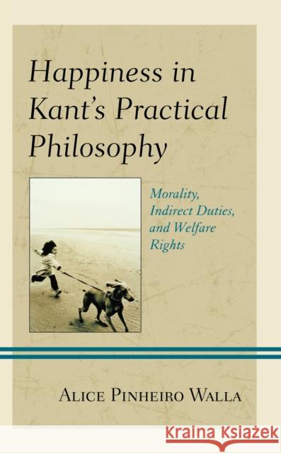 Happiness in Kant's Practical Philosophy: Morality, Indirect Duties, and Welfare Rights Alice Pinheiro Walla 9781793633545 Lexington Books