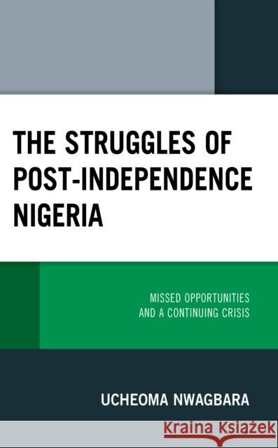 The Struggles of Post-Independence Nigeria: Missed Opportunities and a Continuing Crisis Ucheoma Nwagbara   9781793633750 Lexington Books