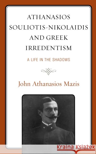 Athanasios Souliotis-Nikolaidis and Greek Irredentism: A Life in the Shadows John A. Mazis 9781793634443 Lexington Books