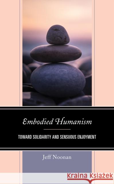 Embodied Humanism: Toward Solidarity and Sensuous Enjoyment Jeff Noonan 9781793636942