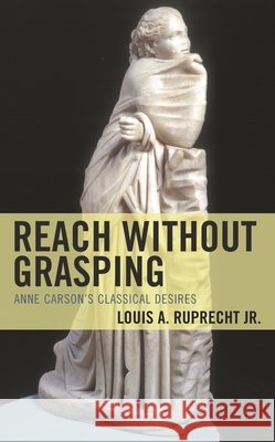Reach without Grasping: Anne Carson's Classical Desires Louis A. Ruprecht, Jr.   9781793637666