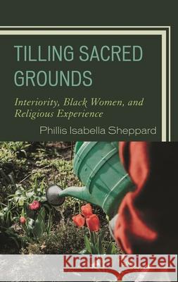 Tilling Sacred Grounds: Interiority, Black Women, and Religious Experience Phillis Isabella Sheppard 9781793638649 Lexington Books