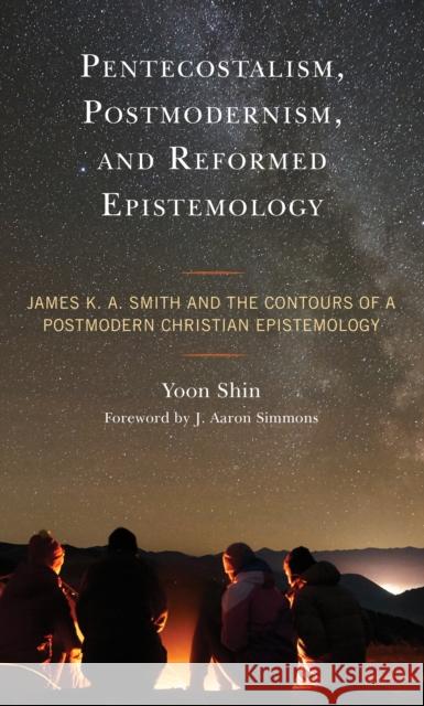 Pentecostalism, Postmodernism, and Reformed Epistemology: James K. A. Smith and the Contours of a Postmodern Christian Epistemology Yoon Shin J. Aaron Simmons  9781793638748 Lexington Books