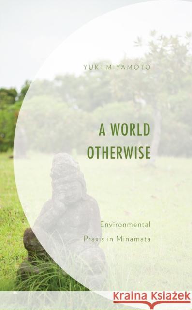 A World Otherwise: Environmental Praxis in Minamata Yuki Miyamoto 9781793643605