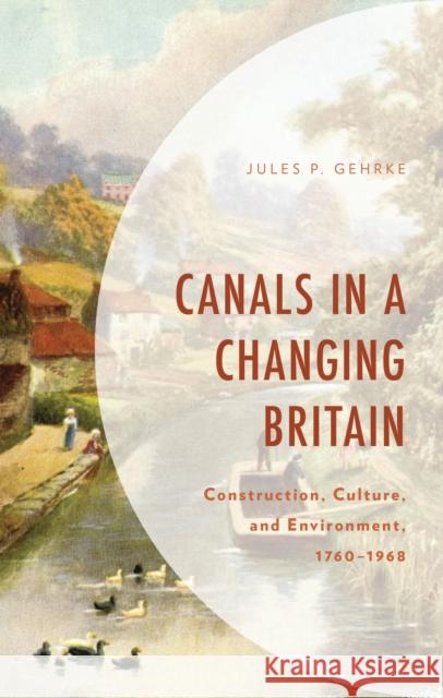Canals in a Changing Britain: Construction, Culture, and Environment, 1760-1968 Jules P. Gehrke 9781793652331 Lexington Books