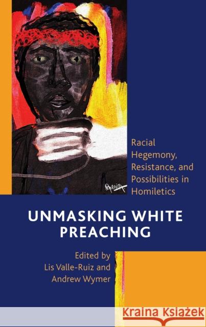Unmasking White Preaching: Racial Hegemony, Resistance, and Possibilities in Homiletics Lis Valle-Ruiz Andrew Wymer Christopher M. Baker 9781793652997