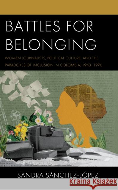 Battles for Belonging: Women Journalists, Political Culture, and the Paradoxes of Inclusion in Colombia, 1943-1970 Sandra Sanchez-Lopez 9781793653567