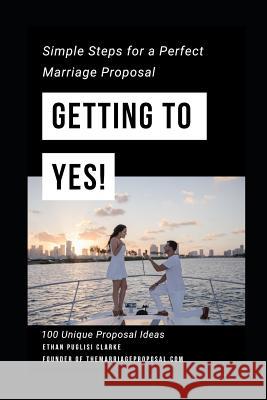 Getting to Yes!: How to Propose: Simple Steps for a Perfect Marriage Proposal. Plus 100 Unique Proposal Ideas Rayna Puglisi Clarke Ethan Puglisi Clarke 9781793844477