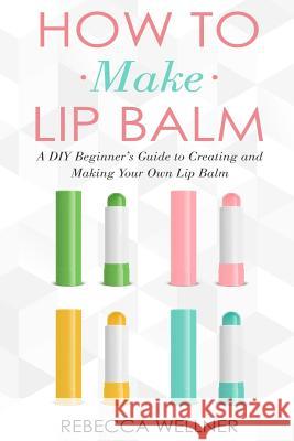 How to Make Lip Balm: A DIY Beginner's Guide to Creating and Making Your Own Lip Balm Rebecca Wellner 9781793884374 Independently Published