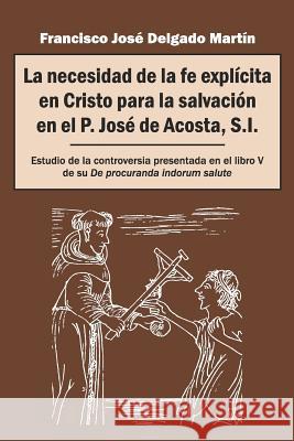 La necesidad de la fe explícita en Cristo para la salvación en el P. José de Acosta, S.I.: Estudio de la controversia presentada en el libro V de su D Delgado Martín, Francisco José 9781793888662