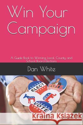 Win Your Campaign: A Guide Book to Winning Local, County and School Board Elections Dan White 9781794054783 Independently Published