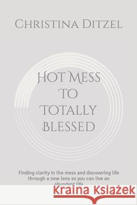 Hot Mess To Totally Blessed: Finding clarity in the mess and discovering life through a new lens so you can live an abundant life Christina Ditzel 9781794066618 Independently Published