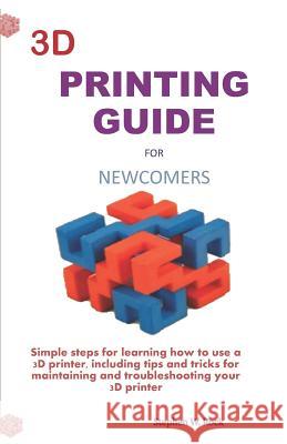 3D Printing Guide for Newcomers: Simple Steps for Learning How to Use a 3D Printer, Including Tips and Tricks for Maintaining and Troubleshooting Your Stephen W. Rock 9781794187436 Independently Published