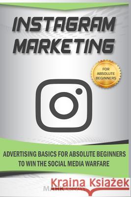 Instagram Marketing: Advertising Basics for Absolute Beginners to Win the Social Media Warfare Mark Gray 9781794218345