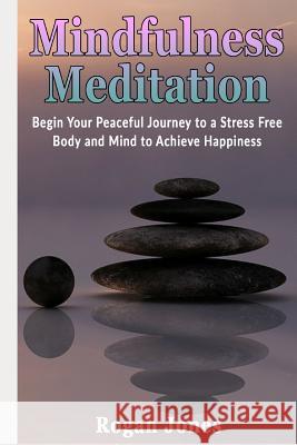 Mindfulness Meditation: Begin Your Peaceful Journey to a Stress Free Body and Mind to Achieve Happiness Rogan Jones 9781794290099 Independently Published
