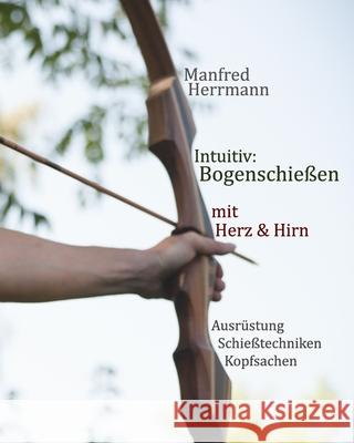 Intuitiv: Bogenschießen mit Herz & Hirn. Ausrüstung-Schießtechniken-Kopfsachen Herrmann, Manfred 9781794343207