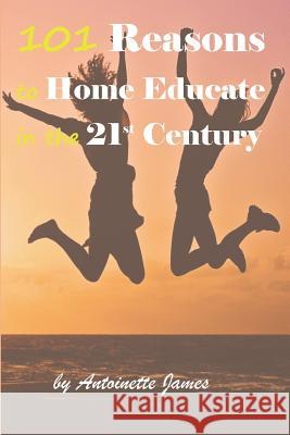 101 Reasons to Home Educate in the 21st Century Antoinette James 9781794483934