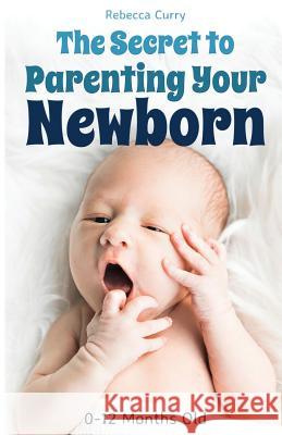 The Secret To Parenting Your Newborn: 0-12 Months Old Curry, Rebecca 9781794501119
