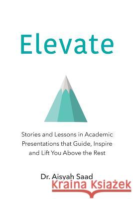 Elevate: Stories and Lessons in Academic Presentations that Guide, Inspire and Lift You Above the Rest Saad, Aisyah 9781794525221 Independently Published