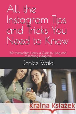 All the Instagram Tips and Tricks You Need to Know: 89 Mostly-Free Hacks, a Guide to Using and Monetizing Instagram Janice Wald 9781794580077