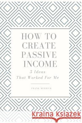 How to Create Passive Income: 5 Ideas That Worked for Me Frank Merrick 9781794603301 Independently Published