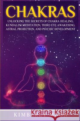 Chakras: Unlocking the Secrets of Chakra Healing, Kundalini Meditation, Third Eye Awakening, Astral Projection, and Psychic Dev Kimberly Moon 9781794657175 Independently Published