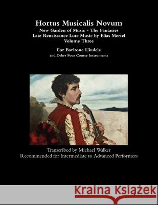 Hortus Musicalis Novum - New Garden of Music - The Fantasies Late Renaissance Lute Music by Elias Mertel Volume Three  For Baritone Ukulele and Other Four Course Instruments Michael Walker 9781794754843